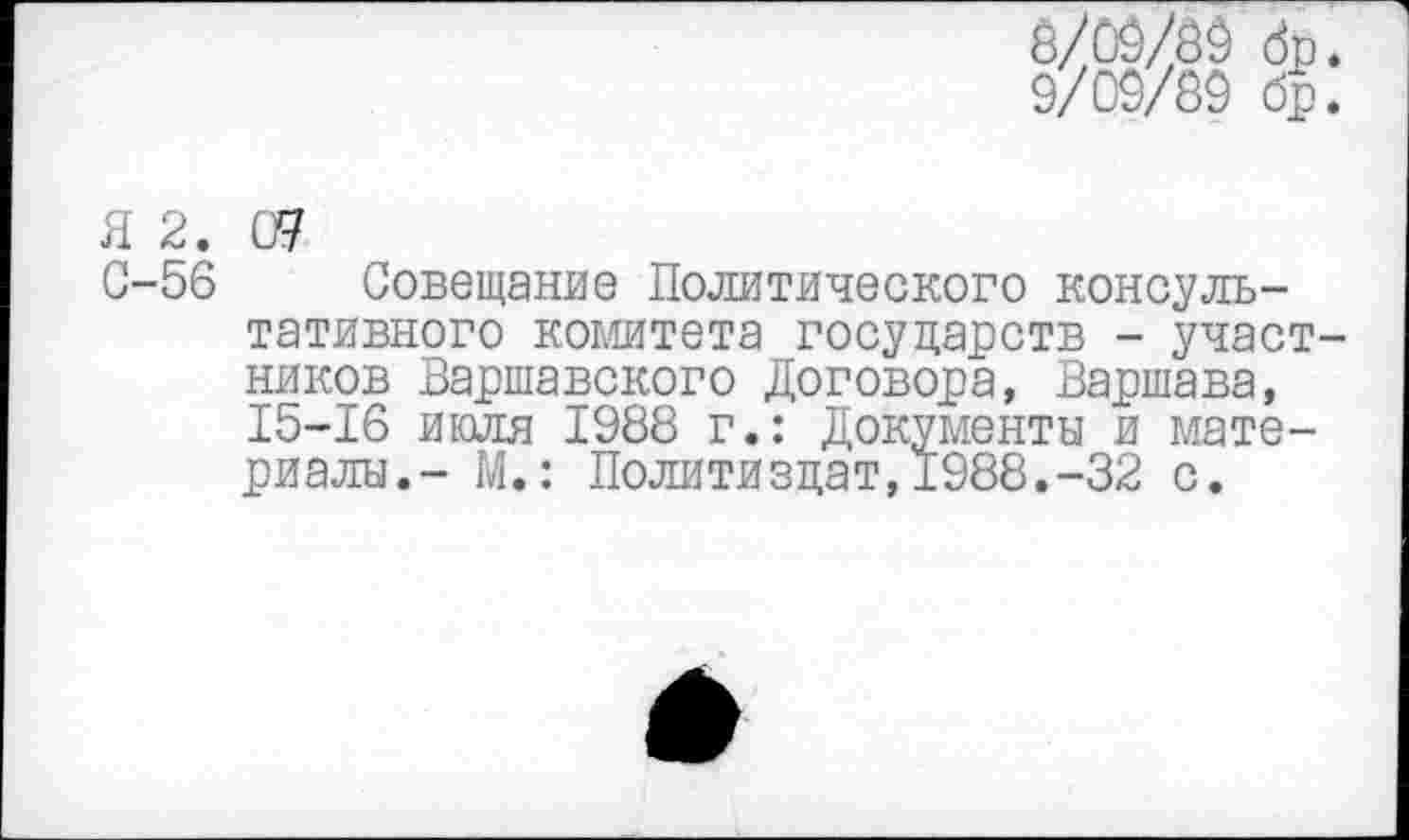 ﻿8/09/89
9/09/89
бр
Я 2. 09
С-56 Совещание Политического консультативного комитета государств - участ ников Варшавского Договора, Варшава, 15-16 июля 1988 г.: Документы и материалы.- М.: Политиздат, 1988.-32 с.